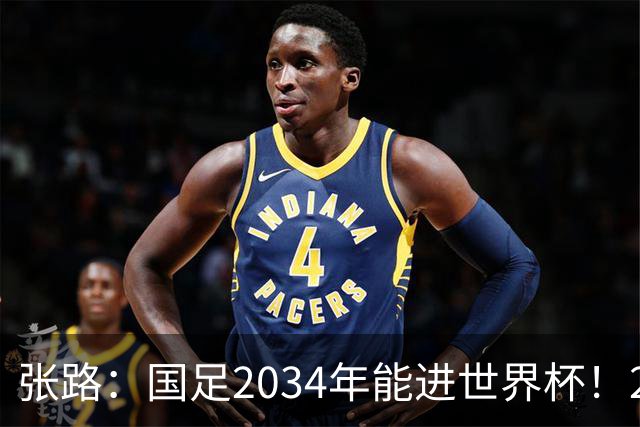 张路：国足2034年能进世界杯！2038年世界杯有望小组出线